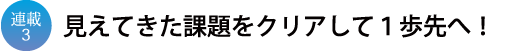 連載3 見えてきた課題をクリアして1歩先へ!