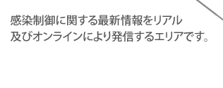 感染制御に関する最新情報をリアル及びオンラインにより発信するエリアです。
