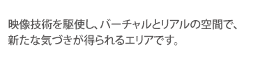 映像技術を駆使し、バーチャルとリアルの空間で、新たな気づきが得られるエリアです。
