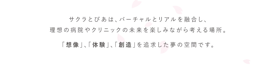 サクラとぴあは、バーチャルとリアルを融合し、理想の病院やクリニックの未来を楽しみながら考える場所。「想像」、「体験」、「創造」を追求した夢の空間です。